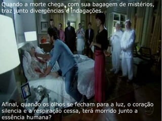 Quando a morte chega, com sua bagagem de mistérios, 
traz junto divergências e indagações. 
Afinal, quando os olhos se fecham para a luz, o coração 
silencia e a respiração cessa, terá morrido junto a 
essência humana? 
 
