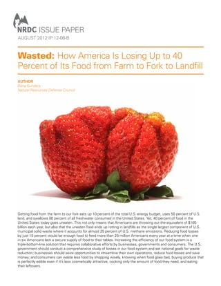 Issue PAPER
august 2012 iP:12-06-B



Wasted: How America Is Losing Up to 40
Percent of Its Food from Farm to Fork to Landfill
Author
Dana Gunders
Natural Resources Defense Council




Getting food from the farm to our fork eats up 10 percent of the total U.S. energy budget, uses 50 percent of U.S.
land, and swallows 80 percent of all freshwater consumed in the United States. Yet, 40 percent of food in the
United States today goes uneaten. This not only means that Americans are throwing out the equivalent of $165
billion each year, but also that the uneaten food ends up rotting in landfills as the single largest component of U.S.
municipal solid waste where it accounts for almost 25 percent of U.S. methane emissions. Reducing food losses
by just 15 percent would be enough food to feed more than 25 million Americans every year at a time when one
in six Americans lack a secure supply of food to their tables. Increasing the efficiency of our food system is a
triple-bottom-line solution that requires collaborative efforts by businesses, governments and consumers. The U.S.
government should conduct a comprehensive study of losses in our food system and set national goals for waste
reduction; businesses should seize opportunities to streamline their own operations, reduce food losses and save
money; and consumers can waste less food by shopping wisely, knowing when food goes bad, buying produce that
is perfectly edible even if it’s less cosmetically attractive, cooking only the amount of food they need, and eating
their leftovers.
 