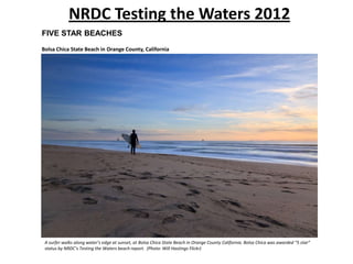 NRDC Testing the Waters 2012
FIVE STAR BEACHES
Bolsa Chica State Beach in Orange County, California




 A surfer walks along water’s edge at sunset, at Bolsa Chica State Beach in Orange County California. Bolsa Chica was awarded “5 star”
 status by NRDC’s Testing the Waters beach report. (Photo: Will Hastings Flickr)
 