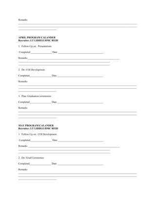 Remarks
_____________________________________________________________________________________________
_____________________________________________________________________________________________
______________________________


APRIL PROGRAM CALANDER
Recruiter: LT LIDDLE/HMC REID

1. Follow-Up on: Presentations

Completed_________________ Date ____________________________________

Remarks ________________________________________________________________________
________________________________________________________________________
________________________________________________________________________

2. Do: COI Development

Completed_________________ Date ____________________________________

Remarks
_____________________________________________________________________________________________
_____________________________________________________________________________________________
______________________________

3. Plan: Graduation ceremonies

Completed_________________ Date ____________________________________

Remarks
_____________________________________________________________________________________________
_____________________________________________________________________________________________
______________________________


MAY PROGRAM CALANDER
Recruiter: LT LIDDLE/HMC REID

1. Follow-Up on: COI Development

Completed_________________ Date ____________________________________

Remarks ________________________________________________________________________
________________________________________________________________________
________________________________________________________________________

2. Do: Grad Ceremonies

Completed_________________ Date ____________________________________

Remarks
_____________________________________________________________________________________________
_____________________________________________________________________________________________
______________________________
 