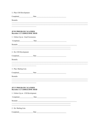 3. Plan: COI Development

Completed_________________ Date ____________________________________

Remarks
_____________________________________________________________________________________________
_____________________________________________________________________________________________
______________________________


JUNE PROGRAM CALANDER
Recruiter: LT LIDDLE/HMC REID

1. Follow-Up on: Grad Ceremonies

Completed_________________ Date ____________________________________

Remarks ________________________________________________________________________
________________________________________________________________________
________________________________________________________________________

2. Do: COI Development

Completed_________________ Date ____________________________________

Remarks
_____________________________________________________________________________________________
_____________________________________________________________________________________________
______________________________

3. Plan: Mailing Lists

Completed_________________ Date ____________________________________

Remarks
_____________________________________________________________________________________________
_____________________________________________________________________________________________
______________________________


JULY PROGRAM CALANDER
Recruiter: LT LIDDLE/HMC REID

1. Follow-Up on: COI Development

Completed_________________ Date ____________________________________

Remarks ________________________________________________________________________
________________________________________________________________________
________________________________________________________________________

2. Do: Mailing Lists

Completed_________________ Date ____________________________________
 