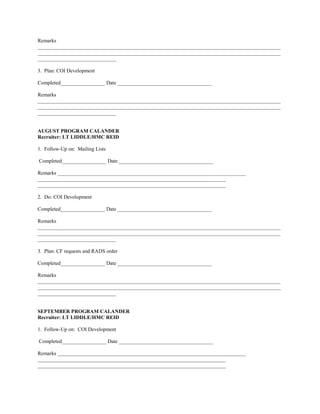 Remarks
_____________________________________________________________________________________________
_____________________________________________________________________________________________
______________________________

3. Plan: COI Development

Completed_________________ Date ____________________________________

Remarks
_____________________________________________________________________________________________
_____________________________________________________________________________________________
______________________________


AUGUST PROGRAM CALANDER
Recruiter: LT LIDDLE/HMC REID

1. Follow-Up on: Mailing Lists

Completed_________________ Date ____________________________________

Remarks ________________________________________________________________________
________________________________________________________________________
________________________________________________________________________

2. Do: COI Development

Completed_________________ Date ____________________________________

Remarks
_____________________________________________________________________________________________
_____________________________________________________________________________________________
______________________________

3. Plan: CF requests and RADS order

Completed_________________ Date ____________________________________

Remarks
_____________________________________________________________________________________________
_____________________________________________________________________________________________
______________________________


SEPTEMBER PROGRAM CALANDER
Recruiter: LT LIDDLE/HMC REID

1. Follow-Up on: COI Development

Completed_________________ Date ____________________________________

Remarks ________________________________________________________________________
________________________________________________________________________
________________________________________________________________________
 