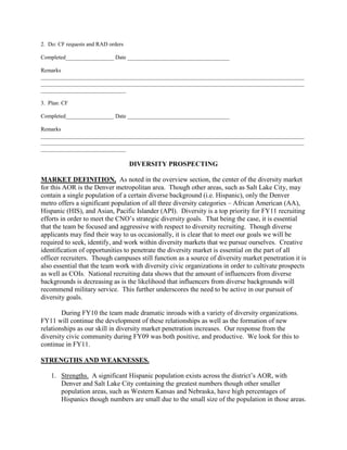 2. Do: CF requests and RAD orders

Completed_________________ Date ____________________________________

Remarks
_____________________________________________________________________________________________
_____________________________________________________________________________________________
______________________________

3. Plan: CF

Completed_________________ Date ____________________________________

Remarks
_____________________________________________________________________________________________
_____________________________________________________________________________________________
______________________________

                                    DIVERSITY PROSPECTING

MARKET DEFINITION. As noted in the overview section, the center of the diversity market
for this AOR is the Denver metropolitan area. Though other areas, such as Salt Lake City, may
contain a single population of a certain diverse background (i.e. Hispanic), only the Denver
metro offers a significant population of all three diversity categories – African American (AA),
Hispanic (HIS), and Asian, Pacific Islander (API). Diversity is a top priority for FY11 recruiting
efforts in order to meet the CNO’s strategic diversity goals. That being the case, it is essential
that the team be focused and aggressive with respect to diversity recruiting. Though diverse
applicants may find their way to us occasionally, it is clear that to meet our goals we will be
required to seek, identify, and work within diversity markets that we pursue ourselves. Creative
identification of opportunities to penetrate the diversity market is essential on the part of all
officer recruiters. Though campuses still function as a source of diversity market penetration it is
also essential that the team work with diversity civic organizations in order to cultivate prospects
as well as COIs. National recruiting data shows that the amount of influencers from diverse
backgrounds is decreasing as is the likelihood that influencers from diverse backgrounds will
recommend military service. This further underscores the need to be active in our pursuit of
diversity goals.

        During FY10 the team made dramatic inroads with a variety of diversity organizations.
FY11 will continue the development of these relationships as well as the formation of new
relationships as our skill in diversity market penetration increases. Our response from the
diversity civic community during FY09 was both positive, and productive. We look for this to
continue in FY11.

STRENGTHS AND WEAKNESSES.

    1. Strengths. A significant Hispanic population exists across the district’s AOR, with
       Denver and Salt Lake City containing the greatest numbers though other smaller
       population areas, such as Western Kansas and Nebraska, have high percentages of
       Hispanics though numbers are small due to the small size of the population in those areas.
 