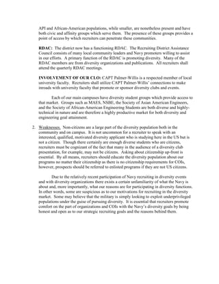 API and African-American populations, while smaller, are nonetheless present and have
   both civic and affinity groups which serve them. The presence of these groups provides a
   point of access by which recruiters can penetrate these communities.

   RDAC: The district now has a functioning RDAC. The Recruiting District Assistance
   Council consists of many local community leaders and Navy promoters willing to assist
   in our efforts. A primary function of the RDAC is promoting diversity. Many of the
   RDAC members are from diversity organizations and publications. All recruiters shall
   attend the quarterly RDAC meetings.

   INVOLVEMENT OF OUR CLO: CAPT Palmer-Willis is a respected member of local
   university faculty. Recruiters shall utilize CAPT Palmer-Willis’ connections to make
   inroads with university faculty that promote or sponsor diversity clubs and events.

          Each of our main campuses have diversity student groups which provide access to
   that market. Groups such as MAES, NSBE, the Society of Asian American Engineers,
   and the Society of African-American Engineering Students are both diverse and highly-
   technical in nature and are therefore a highly productive market for both diversity and
   engineering goal attainment.

2. Weaknesses. Non-citizens are a large part of the diversity population both in the
   community and on campus. It is not uncommon for a recruiter to speak with an
   interested, qualified, motivated diversity applicant who is studying here in the US but is
   not a citizen. Though there certainly are enough diverse students who are citizens,
   recruiters must be cognizant of the fact that many in the audience of a diversity club
   presentation, for example, may not be citizens. Asking about citizenship up-front is
   essential. By all means, recruiters should educate the diversity population about our
   programs no matter their citizenship as there is no citizenship requirements for COIs,
   however, prospects should be referred to enlisted programs if they are not US citizens.

           Due to the relatively recent participation of Navy recruiting in diversity events
   and with diversity organizations there exists a certain unfamiliarity of what the Navy is
   about and, more importantly, what our reasons are for participating in diversity functions.
   In other words, some are suspicious as to our motivations for recruiting in the diversity
   market. Some may believe that the military is simply looking to exploit underprivileged
   populations under the guise of pursuing diversity. It is essential that recruiters promote
   comfort on the part of organizations and COIs with the Navy’s diversity goals by being
   honest and open as to our strategic recruiting goals and the reasons behind them.
 