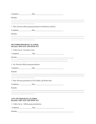 Completed_________________ Date ____________________________________

Remarks
_____________________________________________________________________________________________
_____________________________________________________________________________________________
______________________________

3. Plan: Diversity affinity group presentation in both Denver and SLC.

Completed_________________ Date ____________________________________

Remarks
_____________________________________________________________________________________________
_____________________________________________________________________________________________
______________________________


DECEMBER PROGRAM CALANDER
Recruiter: OPO ACR / OPO ZONE SUP

1. Follow-Up on: November events.

Completed_________________ Date ____________________________________

Remarks ________________________________________________________________________
________________________________________________________________________
________________________________________________________________________

2. Do: Diversity affinity group presentations.

Completed_________________ Date ____________________________________

Remarks
_____________________________________________________________________________________________
_____________________________________________________________________________________________
______________________________

3. Plan: Diversity presentation at CSU Pueblo, and Weber State.

Completed_________________ Date ____________________________________

Remarks
_____________________________________________________________________________________________
_____________________________________________________________________________________________
______________________________


JANUARY PROGRAM CALANDER
Recruiter: OPO ACR / OPO ZONE SUP

1. Follow-Up on: Affinity group presentations.

Completed_________________ Date ____________________________________

Remarks ________________________________________________________________________
 