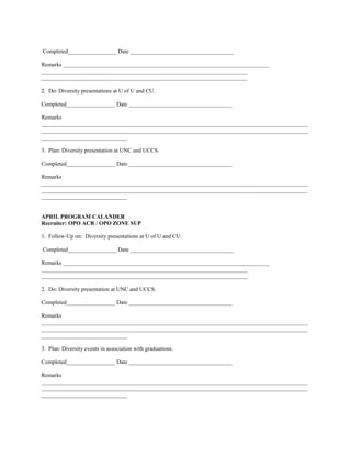Completed_________________ Date ____________________________________

Remarks ________________________________________________________________________
________________________________________________________________________
________________________________________________________________________

2. Do: Diversity presentations at U of U and CU.

Completed_________________ Date ____________________________________

Remarks
_____________________________________________________________________________________________
_____________________________________________________________________________________________
______________________________

3. Plan: Diversity presentation at UNC and UCCS.

Completed_________________ Date ____________________________________

Remarks
_____________________________________________________________________________________________
_____________________________________________________________________________________________
______________________________


APRIL PROGRAM CALANDER
Recruiter: OPO ACR / OPO ZONE SUP

1. Follow-Up on: Diversity presentations at U of U and CU.

Completed_________________ Date ____________________________________

Remarks ________________________________________________________________________
________________________________________________________________________
________________________________________________________________________

2. Do: Diversity presentation at UNC and UCCS.

Completed_________________ Date ____________________________________

Remarks
_____________________________________________________________________________________________
_____________________________________________________________________________________________
______________________________

3. Plan: Diversity events in association with graduations.

Completed_________________ Date ____________________________________

Remarks
_____________________________________________________________________________________________
_____________________________________________________________________________________________
______________________________
 