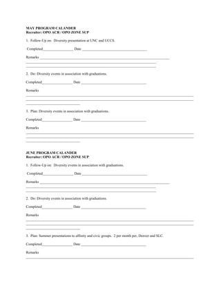 MAY PROGRAM CALANDER
Recruiter: OPO ACR / OPO ZONE SUP

1. Follow-Up on: Diversity presentation at UNC and UCCS.

Completed_________________ Date ____________________________________

Remarks ________________________________________________________________________
________________________________________________________________________
________________________________________________________________________

2. Do: Diversity events in association with graduations.

Completed_________________ Date ____________________________________

Remarks
_____________________________________________________________________________________________
_____________________________________________________________________________________________
______________________________

3. Plan: Diversity events in association with graduations.

Completed_________________ Date ____________________________________

Remarks
_____________________________________________________________________________________________
_____________________________________________________________________________________________
______________________________


JUNE PROGRAM CALANDER
Recruiter: OPO ACR / OPO ZONE SUP

1. Follow-Up on: Diversity events in association with graduations.

Completed_________________ Date ____________________________________

Remarks ________________________________________________________________________
________________________________________________________________________
________________________________________________________________________

2. Do: Diversity events in association with graduations.

Completed_________________ Date ____________________________________

Remarks
_____________________________________________________________________________________________
_____________________________________________________________________________________________
______________________________

3. Plan: Summer presentations to affinity and civic groups. 2 per month per, Denver and SLC.

Completed_________________ Date ____________________________________

Remarks
_____________________________________________________________________________________________
 