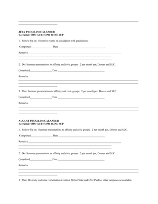 _____________________________________________________________________________________________
______________________________


JULY PROGRAM CALANDER
Recruiter: OPO ACR / OPO ZONE SUP

1. Follow-Up on: Diversity events in association with graduations.

Completed_________________ Date ____________________________________

Remarks ________________________________________________________________________
________________________________________________________________________
________________________________________________________________________

2. Do: Summer presentations to affinity and civic groups. 2 per month per, Denver and SLC.

Completed_________________ Date ____________________________________

Remarks
_____________________________________________________________________________________________
_____________________________________________________________________________________________
______________________________

3. Plan: Summer presentations to affinity and civic groups. 2 per month per, Denver and SLC.

Completed_________________ Date ____________________________________

Remarks
_____________________________________________________________________________________________
_____________________________________________________________________________________________
______________________________


AUGUST PROGRAM CALANDER
Recruiter: OPO ACR / OPO ZONE SUP

1. Follow-Up on: Summer presentations to affinity and civic groups. 2 per month per, Denver and SLC.

Completed_________________ Date ____________________________________

Remarks ________________________________________________________________________
________________________________________________________________________
________________________________________________________________________

2. Do: Summer presentations to affinity and civic groups. 2 per month per, Denver and SLC.

Completed_________________ Date ____________________________________

Remarks
_____________________________________________________________________________________________
_____________________________________________________________________________________________
______________________________

3. Plan: Diversity welcome / orientation events at Weber State and CSU Pueblo, other campuses as available.
 