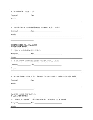 5.   Do: FACULTY LUNCH AT CU.

Completed_________________ Date ____________________________________

Remarks
_____________________________________________________________________________________________
_____________________________________________________________________________________________
______________________________

6.   Plan: DIVERSITY ENGINEERING CLUB PRESENTATION AT MINES.

Completed_________________ Date ____________________________________

Remarks
_____________________________________________________________________________________________
_____________________________________________________________________________________________
______________________________


DECEMBER PROGRAM CALANDER
Recruiter: ADC DEJONG

7.   Follow-Up on: FACULTY LUNCH AT CU.

Completed_________________ Date ____________________________________

Remarks ________________________________________________________________________

8.   Do: DIVERSITY ENGINEERING CLUB PRESENTATION AT MINES.

Completed_________________ Date ____________________________________

Remarks
_____________________________________________________________________________________________
_____________________________________________________________________________________________
______________________________

9.   Plan: FACULTY LUNCH AT CSU. DIVERSITY ENGINEERING CLUB PRESENTATION AT CU.

Completed_________________ Date ____________________________________

Remarks
_____________________________________________________________________________________________
_____________________________________________________________________________________________
______________________________


JANUARY PROGRAM CALANDER
Recruiter: ADC DEJONG

10. Follow-Up on: DIVERSITY ENGINEERING CLUB PRESENTATION AT MINES.

Completed_________________ Date ____________________________________

Remarks ________________________________________________________________________
 