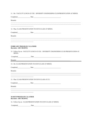 11. Do: FACULTY LUNCH AT CSU. DIVERSITY ENGINEERING CLUB PRESENTATION AT MINES.

Completed_________________ Date ____________________________________

Remarks
_____________________________________________________________________________________________
_____________________________________________________________________________________________
______________________________

12. Plan: CLASS PRESENTATION TO COI’S CLASS AT MINES.

Completed_________________ Date ____________________________________

Remarks
_____________________________________________________________________________________________
_____________________________________________________________________________________________
______________________________


FEBRUARY PROGRAM CALANDER
Recruiter: ADC DEJONG

13. Follow-Up on: FACULTY LUNCH AT CSU. DIVERSITY ENGINEERING CLUB PRESENTATION AT
    MINES.

Completed_________________ Date ____________________________________

Remarks ________________________________________________________________________

14. Do: CLASS PRESENTATION TO COI’S CLASS AT MINES.

Completed_________________ Date ____________________________________

Remarks
_____________________________________________________________________________________________
_____________________________________________________________________________________________
______________________________

15. Plan: CLASS PRESENTATION TO COI’S CLASS AT CU.

Completed_________________ Date ____________________________________

Remarks
_____________________________________________________________________________________________
_____________________________________________________________________________________________
______________________________


MARCH PROGRAM CALANDER
Recruiter: ADC DEJONG

16. Follow-Up on: CLASS PRESENTATION TO COI’S CLASS AT MINES.

Completed_________________ Date ____________________________________
 