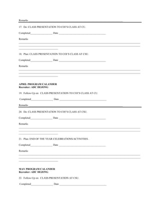 Remarks ________________________________________________________________________

17. Do: CLASS PRESENTATION TO COI’S CLASS AT CU.

Completed_________________ Date ____________________________________

Remarks
_____________________________________________________________________________________________
_____________________________________________________________________________________________
______________________________

18. Plan: CLASS PRESENTATION TO COI’S CLASS AT CSU.

Completed_________________ Date ____________________________________

Remarks
_____________________________________________________________________________________________
_____________________________________________________________________________________________
______________________________


APRIL PROGRAM CALANDER
Recruiter: ADC DEJONG

19. Follow-Up on: CLASS PRESENTATION TO COI’S CLASS AT CU.

Completed_________________ Date ____________________________________

Remarks ________________________________________________________________________

20. Do: CLASS PRESENTATION TO COI’S CLASS AT CSU.

Completed_________________ Date ____________________________________

Remarks
_____________________________________________________________________________________________
_____________________________________________________________________________________________
______________________________

21. Plan: END OF THE YEAR CELEBRATIONS/ACTIVITIES .

Completed_________________ Date ____________________________________

Remarks
_____________________________________________________________________________________________
_____________________________________________________________________________________________
______________________________


MAY PROGRAM CALANDER
Recruiter: ADC DEJONG

22. Follow-Up on: CLASS PRESENTATION AT CSU.

Completed_________________ Date ____________________________________
 