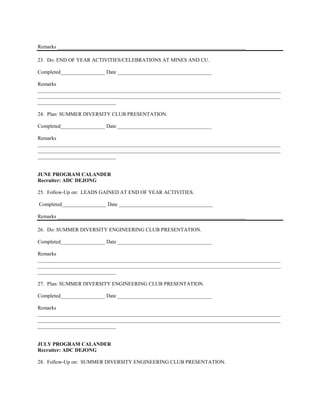 Remarks ________________________________________________________________________

23. Do: END OF YEAR ACTIVITIES/CELEBRATIONS AT MINES AND CU.

Completed_________________ Date ____________________________________

Remarks
_____________________________________________________________________________________________
_____________________________________________________________________________________________
______________________________

24. Plan: SUMMER DIVERSITY CLUB PRESENTATION.

Completed_________________ Date ____________________________________

Remarks
_____________________________________________________________________________________________
_____________________________________________________________________________________________
______________________________


JUNE PROGRAM CALANDER
Recruiter: ADC DEJONG

25. Follow-Up on: LEADS GAINED AT END OF YEAR ACTIVITIES.

Completed_________________ Date ____________________________________

Remarks ________________________________________________________________________

26. Do: SUMMER DIVERSITY ENGINEERING CLUB PRESENTATION.

Completed_________________ Date ____________________________________

Remarks
_____________________________________________________________________________________________
_____________________________________________________________________________________________
______________________________

27. Plan: SUMMER DIVERSITY ENGINEERING CLUB PRESENTATION.

Completed_________________ Date ____________________________________

Remarks
_____________________________________________________________________________________________
_____________________________________________________________________________________________
______________________________


JULY PROGRAM CALANDER
Recruiter: ADC DEJONG

28. Follow-Up on: SUMMER DIVERSITY ENGINEERING CLUB PRESENTATION.
 