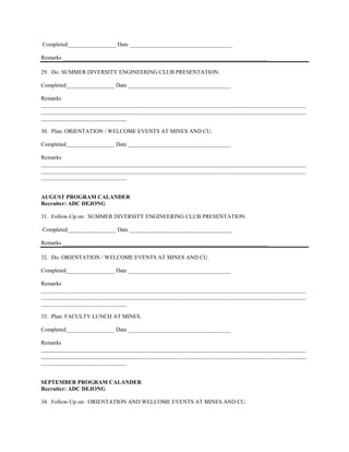 Completed_________________ Date ____________________________________

Remarks ________________________________________________________________________

29. Do: SUMMER DIVERSITY ENGINEERING CLUB PRESENTATION.

Completed_________________ Date ____________________________________

Remarks
_____________________________________________________________________________________________
_____________________________________________________________________________________________
______________________________

30. Plan: ORIENTATION / WELCOME EVENTS AT MINES AND CU.

Completed_________________ Date ____________________________________

Remarks
_____________________________________________________________________________________________
_____________________________________________________________________________________________
______________________________


AUGUST PROGRAM CALANDER
Recruiter: ADC DEJONG

31. Follow-Up on: SUMMER DIVERSITY ENGINEERING CLUB PRESENTATION.

Completed_________________ Date ____________________________________

Remarks ________________________________________________________________________

32. Do: ORIENTATION / WELCOME EVENTS AT MINES AND CU.

Completed_________________ Date ____________________________________

Remarks
_____________________________________________________________________________________________
_____________________________________________________________________________________________
______________________________

33. Plan: FACULTY LUNCH AT MINES.

Completed_________________ Date ____________________________________

Remarks
_____________________________________________________________________________________________
_____________________________________________________________________________________________
______________________________


SEPTEMBER PROGRAM CALANDER
Recruiter: ADC DEJONG

34. Follow-Up on: ORIENTATION AND WELCOME EVENTS AT MINES AND CU.
 