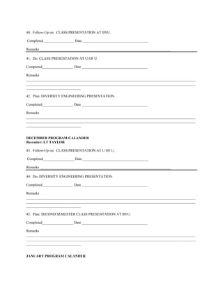 40. Follow-Up on: CLASS PRESENTATION AT BYU.

Completed_________________ Date ____________________________________

Remarks ________________________________________________________________________

41. Do: CLASS PRESENTATION AT U OF U.

Completed_________________ Date ____________________________________

Remarks
_____________________________________________________________________________________________
_____________________________________________________________________________________________
______________________________

42. Plan: DIVERSITY ENGINEERING PRESENTATION.

Completed_________________ Date ____________________________________

Remarks
_____________________________________________________________________________________________
_____________________________________________________________________________________________
______________________________


DECEMBER PROGRAM CALANDER
Recruiter: LT TAYLOR

43. Follow-Up on: CLASS PRESENTATION AT U OF U.

Completed_________________ Date ____________________________________

Remarks ________________________________________________________________________

44. Do: DIVERSITY ENGINEERING PRESENTATION.

Completed_________________ Date ____________________________________

Remarks
_____________________________________________________________________________________________
_____________________________________________________________________________________________
______________________________

45. Plan: SECOND SEMESTER CLASS PRESENTATION AT BYU.

Completed_________________ Date ____________________________________

Remarks
_____________________________________________________________________________________________
_____________________________________________________________________________________________
______________________________


JANUARY PROGRAM CALANDER
 