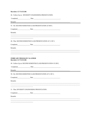 Recruiter: LT TAYLOR

46. Follow-Up on: DIVERSITY ENGINEERING PRESENTATION.

Completed_________________ Date ____________________________________

Remarks ________________________________________________________________________

47. Do: SECOND SEMESTER CLASS PRESENTATION AT BYU.

Completed_________________ Date ____________________________________

Remarks
_____________________________________________________________________________________________
_____________________________________________________________________________________________
______________________________

48. Plan: SECOND SEMESTER CLASS PRESENTATION AT U OF U.

Completed_________________ Date ____________________________________

Remarks
_____________________________________________________________________________________________
_____________________________________________________________________________________________
______________________________


FEBRUARY PROGRAM CALANDER
Recruiter: LT TAYLOR

49. Follow-Up on: SECOND SEMESTER CLASS PRESENTATION AT BYU.

Completed_________________ Date ____________________________________

Remarks ________________________________________________________________________

50. Do: SECOND SEMESTER CLASS PRESENTATION AT U OF U.

Completed_________________ Date ____________________________________

Remarks
_____________________________________________________________________________________________
_____________________________________________________________________________________________
______________________________

51. Plan: DIVERSITY ENGINEERING PRESENTATION.

Completed_________________ Date ____________________________________

Remarks
_____________________________________________________________________________________________
_____________________________________________________________________________________________
______________________________
 