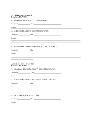 JULY PROGRAM CALANDER
Recruiter: LT TAYLOR

64. Follow-Up on: PRESENTATION TO LDS LEADERS.

Completed_________________ Date ____________________________________

Remarks ________________________________________________________________________

65. Do: DIVERSITY AFFINITY GROUP PRESENTATION.

Completed_________________ Date ____________________________________

Remarks
_____________________________________________________________________________________________
_____________________________________________________________________________________________
______________________________

66. Plan: WELCOME / ORIENTATION EVENTS AT BYU AND U OF U.

Completed_________________ Date ____________________________________

Remarks
_____________________________________________________________________________________________
_____________________________________________________________________________________________
______________________________


AUGUST PROGRAM CALANDER
Recruiter: LT TAYLOR

67. Follow-Up on: DIVERSITY AFFINITY GROUP PRESENTATION.

Completed_________________ Date ____________________________________

Remarks ________________________________________________________________________

68. Do: WELCOME / ORIENTATION EVENTS AT BYU AND U OF U.

Completed_________________ Date ____________________________________

Remarks
_____________________________________________________________________________________________
_____________________________________________________________________________________________
______________________________

69. Plan: CLASS PRESENTATION AT BYU.

Completed_________________ Date ____________________________________

Remarks
_____________________________________________________________________________________________
 