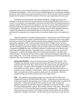 historically used to promote GenOff programs to instead promote Reserve Medical, Chaplain,
and Engineering programs. That is not to say that GenOff programs are not important enough to
prospect to, they certainly are, but for the purposes of FY11, the closed status of these programs
dictates that the energies of GenOff recruiters will be better spent supporting other team goals.

       Prospecting for JAG programs will continue unhindered. Though we do not work
packages for JAGs until after they are professionally recommended (PRO REC’d) by the JAG
Corps, it is nevertheless our responsibility to promote awareness of the JAG Student program on
campuses and the JAG direct accession program as we come in contact with practicing lawyers.
Recruiters shall educate prospects and refer them to the JAG Corps website for professional
recommendation. Recruiters are encouraged to maintain contact with the applicant while they
complete the professional recommendation process so that the recruiter is aware when
professional recommendation is complete and can immediately begin to process the applicant’s
kit.

        Chaplain programs are constantly being prospected. The proximity to the LDS church in
Utah and the relatively large number of quality Seminaries in Colorado provides a great market
for which to prospect the Chaplain Student program and our chaplain recruiter has established
high-quality, supportive COIs at each seminary and at the BYU “Golden Twelve” program.
Though calls typically do come in regularly from interested clergy and students, these programs
must be continually prospected on campuses and in our daily interactions with the community. It
is important to highlight the salary and benefits offered to commissioned naval officers when
interacting with Chaplain prospects. Regionally, pastors, ministers, priests, etc. are not well
compensated. Currently, the median salary for an experienced clergyman is $45,000, often
without benefits. The fact that the Navy offers a salary and benefits package for dependants is a
major selling point. To assist the whole team in Chaplain prospecting, the following prospecting
imperatives have been compiled to educate all recruiters:

       Relationship Building: The most important aspect of Chaplain Recruiting! Most
       Chaplains and seminary students processed between 2006 and 2010 noted being most
       impressed and sold on the Navy solely based on the responsiveness and enthusiasm of
       their recruiter. As much as half of Chaplain Accessions between 2006-2011 had
       contacted the Air Force, Army, or other Navy recruiters first and received little to no
       customer service, call backs, or information. Strive to set the standard with quick call
       backs, and rapid turn around on questions and requests for information. Make the
       Chaplain Prospect aware their interest in the Navy is appreciated!

       OPE: Take applicants and significant others to a meal and LISTEN to their story.
       Chaplain Recruiting is NEEDS BASED SELLING! Explain that you’ll be asking a lot
       of questions during the first meeting or two to help you both decide if this is a good fit for
       both parties. Taking notes during this first meeting, it is not rude! It makes the
       applicants genuinely feel that their situation is important to you and to the Navy. Ask a
       lot of open ended questions, such as: Why military ministry? Why Navy? Where to do
       want to be in 3,5,10 years professionally, personally, geographically? Ask the spouse
       directly for their goals, hopes for their family, and any concerns about how the military
       might help or hamper their dreams. Ask them (the spouse) what they envision their role
 
