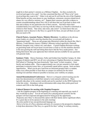 might be in their partner’s ministry as a Military Chaplain. Are they excited to be
involved and eager to be a part? Are they concerned that they will “Have to be” more
involved than they want to be? Either is ok and can fit well into the role of the Chaplain.
What benefits are they most drawn to; pay, healthcare, retirement, mission related travel,
chance for very effective ministry, etc? Support their concerns and offer evidence to
counter misunderstandings about Navy life or tell them that you’ll get back to them with
data and evidence on any particular area of their concern. Ask them where their
extended family lives and if they see moving with the military as a benefit or drawback in
relation to their family. Take notes, take notes, take notes!! Let them know that you
genuinely want to discover is the Navy is a good fit for them, not just sell them on a job
that you need to fill.

Church Pastors, Associate Pastors, Ministry Directors: In addition to the obvious
senior leaders at a church, most big churches have several paid sub leaders or
“department heads”. These are sub groups (aka Ministries) within the church like, Men’s
Ministry, Youth Ministry (teens), Children’s Ministry (school aged kids), Outreach
Ministry (hospital visits, widows etc), and others. A good Chaplain Recruiter working
on generating leads will invest hours several times a week to visit the mainline churches
in the area greeting the staff and letting them know that the Navy needs pastors. Just
letting them know that your appreciate their referrals and am available for any questions
will generate leads.

Seminary Visits: Denver Seminary, Fuller and Golden Gate Satellite Campus, St. John
Vianney (Catholic) and BYU are all very welcoming to Chaplain Recruiters on campus.
Iliff School of Theology has been historically “luke warm” in their reception – from
faculty and students alike. Plan on approximately one visit per semester to fruit stand,
participate in ministry/career fairs, or occasionally speak before a group. Seek out these
opportunities. When you do get a lead from an interested prospect that is a student,
make every effort possible to meet them on campus (in uniform) for the initial
meeting/visit and then whenever possible to increase your visibility on campus.

Annual Denominational Conferences: Denver is a frequent central meeting area for
main line denominations to hold their annual or semi-annual conferences. These
typically take place in the summer months and can be searched via the DOD Endorser list
in the late winter. Attendance with an information table setup often yields good local
contacts and COIs in that faith group.

Cultural Manners for meeting with Chaplain Prospects:
- Ask the Chaplain prospect at the beginning of a meeting and especially any meals if
they would like to pray! You do not need to be a praying person yourself, but the
prospect will feel respected and appreciated for being given the opportunity
-Purposely ask if they’ve discussed this option with their family and/or significant others.
It’s a great idea to invite spouses to the early meetings
-Be extra careful of any non-professional language use
-Strive to be less of a Navy salesman and more of a resource to the prospective chaplains
to help them determine if the Navy is a good fit for their “calling” to military ministry.
 