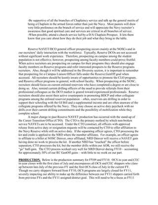 -Be supportive of all the branches of Chaplaincy service and talk up the general merits of
       being a Chaplain in the armed forces rather than just the Navy. Most pastors will draw
       very little preference on the branch of service and will appreciate the Navy recruiter’s
       awareness that good spiritual care and services are critical in all branches of service.
       -When possible, attend a church service led by a D/A Chaplain Prospect. It lets them
       know that you care about how they do their job and what they bring to the table.


         Reserve NAVET/DCO general officer prospecting occurs mainly at the NOSCs and in
our recruiters’ daily interaction with the workforce. Typically, Reserve DCOs are not accessed
without significant work experience. Therefore, prospecting on campus among the student
population is not effective; however, prospecting among faculty members could prove fruitful.
When active recruiters are prospecting on campus for their programs they should also engage
faculty members on Reserve programs and refer interested prospects to the Reserve programs
recruiters. Also, though it will be addressed in the Diversity section, it is important to remember
that prospecting for a Campus Liaison Officer falls under the Reserve GenOff goal when
accessed. All recruiters should be keenly aware of opportunities to promote the CLO program,
and Reserve officer programs in general, with school faculty. When prospecting at the NOSC,
recruiters should focus on current enlisted reservists who have completed a degree or are close to
doing so. Also, remind current drilling officers of the need to provide referrals from their
professional colleagues as the DCO market is geared toward experienced professionals. Reserve
recruiters should also assist their active counterparts in promoting BDCP and other collegiate
programs among the enlisted reservist population – often, reservists are drilling in order to
support their schooling with the GI Bill and a supplemental income and are often unaware of the
collegiate programs offered by the Navy. They may choose an active duty paycheck with no
drills over their current drilling commitments and the possibility of mobilization while they
complete school.
         A major change to past Reserve NAVET production has occurred with the stand-up of
the Career Transition Office (CTO). The CTO is the primary method by which non-broken
service NAVETs are to be accessed. Under the CTO construct, all officers with approved
release from active duty or resignation requests will be contacted by CTO to offer affiliation to
the Navy Reserve while still on active duty. If the separating officer agrees, CTO processing the
kit and credit is applied to the NRD where the member affiliates. For example, an officer agrees
to affiliate to a billet at NOSC Denver, once affiliated, NRD Denver will receive a NAVET gain
having done no work to process the kit. If another NRD has “touched” the officer before
separation, CTO processes the kit, but the member drills within our AOR, we still receive the
“go” half-gain. The CTO process worked very well for NRD Denver during FY10 – accounting
for approximately 30% of our RC GenOff gains – with little to no work on our part.

PRODUCTION. Below is the production summary for FY09 and FY10. OCS in-year and CEC
in-year closes with the first class of July and encompasses all OCS and CEC shippers who class-
up between late-July of the previous FY and the first OCS class of July in the current FY.
Though we carry shippers forward from FY10, OCS programs are largely closed for FY11,
severely impacting our ability to make up the difference between our FY11 shippers carried forth
from previous FYs and the FY11 assigned district goal. This will need to be a focus as FY11
 