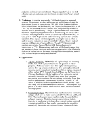 production and mission accomplishment. The presence of a CLO on our staff
   offers the team yet another resource by which to prospect to the Navy’s critical
   needs.

2) Weaknesses. A potential weakness for FY11 lies in department personnel
   turnover. Though many recruiters will remain and are highly experienced, the
   department will undergo turnover at the OPO ACR billet, the General Officer
   billets in both Denver and Salt Lake City, the Engineering Programs billet in Salt
   Lake City, the Southern Colorado Recruiter billet, and potentially the Medical
   Recruiter billet in Salt Lake City. Though a replacement has been identified for
   the critical Engineering Programs recruiter in Salt Lake City, the loss of OSCS
   Gordone’s skill and production acumen will potentially impact the NUPOC and
   CEC goals in FY11. Replacements for the remaining recruiters have yet to be
   identified. These impacts will be mitigated by ensuring the team as whole is
   ready to assume production in areas of identified weakness. Reserve medical
   programs will be an area of increased focus. Though FY10 demonstrated
   marginal success in the Reserve Medical field, the team has room for
   improvement in FY11. The department leadership will dedicate increased time
   and resources, training, equipping, and preparing our recruiters to be effective in
   the Reserve Medical market. Increased focus and follow through in the area will
   yield increased accessions and productivity in FY11.

3) Opportunities.

         1) Top-tier Universities. NRD Denver has a great college and university
            market from which to prospect across the full spectrum of officer
            programs. Within our area we have three highly rated engineering
            schools, three top-notch medical schools, three teaching hospitals and
            numerous public research universities from which to capture our general
            officer market. BYU, Colorado School of Mines, and the University of
            Colorado (Boulder) provide the backbone of our engineering market.
            Aggressive marketing and COI cultivation within these campuses
            provides the best opportunity for success in the engineering fields. Our
            medical student market centers mostly around the University of Utah
            School of Medicine, the University of Colorado Health Science Center,
            and Rocky Vista School of Osteopathic Medicine. These campuses have
            proven to be fertile markets for the medical, dental, and medical service
            student programs.

         2) Community Colleges. The metro Denver area has numerous community
            colleges which serve as feeder campuses to CU, UC Denver, UCCS, and
            CSU. These colleges provide an excellent market for general officer
            collegiate programs. Marketing these programs to those students
            interested in transferring to the larger, four-year universities, combined
            with cultivating COIs on these smaller campuses has the potential to
            dramatically increase the market from which we gain our collegians,
 