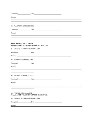 Completed_________________ Date ____________________________________

Remarks
_____________________________________________________________________________________________
_____________________________________________________________________________________________
______________________________

90. Plan: SPRING CAREER FAIRS.

Completed_________________ Date ____________________________________

Remarks
_____________________________________________________________________________________________
_____________________________________________________________________________________________
______________________________


APRIL PROGRAM CALANDER
Recruiter: ALL COLORADO GENOFF RECRUITERS

91. Follow-Up on: SPRING CAREER FAIRS.

Completed_________________ Date ____________________________________

Remarks ________________________________________________________________________

92. Do: SPRING CAREER FAIRS.

Completed_________________ Date ____________________________________

Remarks
_____________________________________________________________________________________________
_____________________________________________________________________________________________
______________________________

93. Plan: END OF YEAR EVENTS.

Completed_________________ Date ____________________________________

Remarks
_____________________________________________________________________________________________
_____________________________________________________________________________________________
______________________________


MAY PROGRAM CALANDER
Recruiter: ALL COLORADO GENOFF RECRUITERS

94. Follow-Up on: SPRING CAREER FAIRS.

Completed_________________ Date ____________________________________

Remarks ________________________________________________________________________
 