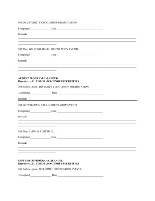 101. Do: DIVERSITY CIVIC GROUP PRESENTATION.

Completed_________________ Date ____________________________________

Remarks
_____________________________________________________________________________________________
_____________________________________________________________________________________________
______________________________

102. Plan: WELCOME BACK / ORIENTATION EVENTS.

Completed_________________ Date ____________________________________

Remarks
_____________________________________________________________________________________________
_____________________________________________________________________________________________
______________________________


AUGUST PROGRAM CALANDER
Recruiter: ALL COLORADO GENOFF RECRUITERS

103. Follow-Up on: DIVERSITY CIVIC GROUP PRESENTATION.

Completed_________________ Date ____________________________________

Remarks ________________________________________________________________________

104. Do: WELCOME BACK / ORIENTATION EVENTS.

Completed_________________ Date ____________________________________

Remarks
_____________________________________________________________________________________________
_____________________________________________________________________________________________
______________________________

105. Plan: CAMPUS VISIT TO CU.

Completed_________________ Date ____________________________________

Remarks
_____________________________________________________________________________________________
_____________________________________________________________________________________________
______________________________


SEPTEMBER PROGRAM CALANDER
Recruiter: ALL COLORADO GENOFF RECRUITERS

106. Follow-Up on: WELCOME / ORIENTATION EVENTS.

Completed_________________ Date ____________________________________
 