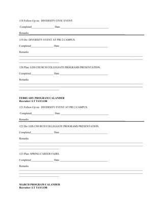 118. Follow-Up on: DIVERSITY CIVIC EVENT.

Completed_________________ Date ____________________________________

Remarks ________________________________________________________________________

119. Do: DIVERSITY EVENT AT PRI 2 CAMPUS.

Completed_________________ Date ____________________________________

Remarks
_____________________________________________________________________________________________
_____________________________________________________________________________________________
______________________________

120. Plan: LDS CHURCH COLLEGIATE PROGRAMS PRESENTATION.

Completed_________________ Date ____________________________________

Remarks
_____________________________________________________________________________________________
_____________________________________________________________________________________________
______________________________


FEBRUARY PROGRAM CALANDER
Recruiter: LT TAYLOR

121. Follow-Up on: DIVERSITY EVENT AT PRI 2 CAMPUS.

Completed_________________ Date ____________________________________

Remarks ________________________________________________________________________

122. Do: LDS CHURCH COLLEGIATE PROGRAMS PRESENTATION.

Completed_________________ Date ____________________________________

Remarks
_____________________________________________________________________________________________
_____________________________________________________________________________________________
______________________________

123. Plan: SPRING CAREER FAIRS.

Completed_________________ Date ____________________________________

Remarks
_____________________________________________________________________________________________
_____________________________________________________________________________________________
______________________________


MARCH PROGRAM CALANDER
Recruiter: LT TAYLOR
 