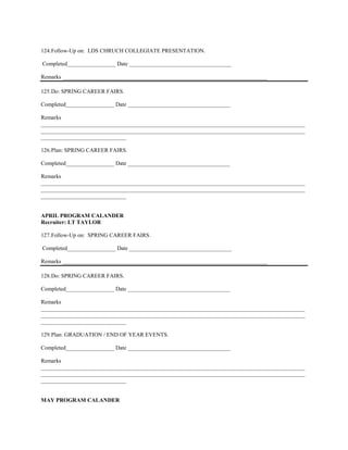 124. Follow-Up on: LDS CHRUCH COLLEGIATE PRESENTATION.

Completed_________________ Date ____________________________________

Remarks ________________________________________________________________________

125. Do: SPRING CAREER FAIRS.

Completed_________________ Date ____________________________________

Remarks
_____________________________________________________________________________________________
_____________________________________________________________________________________________
______________________________

126. Plan: SPRING CAREER FAIRS.

Completed_________________ Date ____________________________________

Remarks
_____________________________________________________________________________________________
_____________________________________________________________________________________________
______________________________


APRIL PROGRAM CALANDER
Recruiter: LT TAYLOR

127. Follow-Up on: SPRING CAREER FAIRS.

Completed_________________ Date ____________________________________

Remarks ________________________________________________________________________

128. Do: SPRING CAREER FAIRS.

Completed_________________ Date ____________________________________

Remarks
_____________________________________________________________________________________________
_____________________________________________________________________________________________
______________________________

129. Plan: GRADUATION / END OF YEAR EVENTS.

Completed_________________ Date ____________________________________

Remarks
_____________________________________________________________________________________________
_____________________________________________________________________________________________
______________________________


MAY PROGRAM CALANDER
 