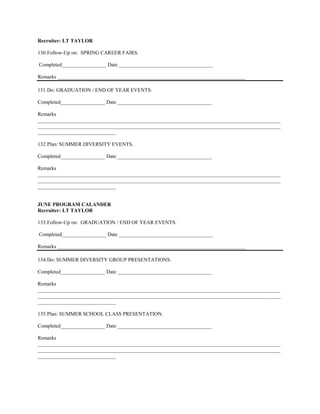 Recruiter: LT TAYLOR

130. Follow-Up on: SPRING CAREER FAIRS.

Completed_________________ Date ____________________________________

Remarks ________________________________________________________________________

131. Do: GRADUATION / END OF YEAR EVENTS.

Completed_________________ Date ____________________________________

Remarks
_____________________________________________________________________________________________
_____________________________________________________________________________________________
______________________________

132. Plan: SUMMER DIVERSITY EVENTS.

Completed_________________ Date ____________________________________

Remarks
_____________________________________________________________________________________________
_____________________________________________________________________________________________
______________________________


JUNE PROGRAM CALANDER
Recruiter: LT TAYLOR

133. Follow-Up on: GRADUATION / END OF YEAR EVENTS.

Completed_________________ Date ____________________________________

Remarks ________________________________________________________________________

134. Do: SUMMER DIVERSITY GROUP PRESENTATIONS.

Completed_________________ Date ____________________________________

Remarks
_____________________________________________________________________________________________
_____________________________________________________________________________________________
______________________________

135. Plan: SUMMER SCHOOL CLASS PRESENTATION.

Completed_________________ Date ____________________________________

Remarks
_____________________________________________________________________________________________
_____________________________________________________________________________________________
______________________________
 