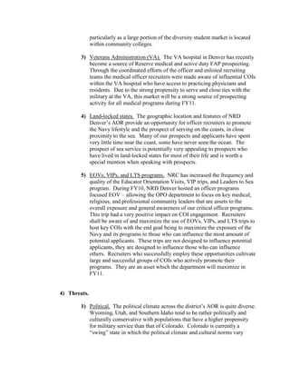particularly as a large portion of the diversity student market is located
              within community colleges.

        3) Veterans Administration (VA). The VA hospital in Denver has recently
           become a source of Reserve medical and active duty FAP prospecting.
           Through the coordinated efforts of the officer and enlisted recruiting
           teams the medical officer recruiters were made aware of influential COIs
           within the VA hospital who have access to practicing physicians and
           residents. Due to the strong propensity to serve and close ties with the
           military at the VA, this market will be a strong source of prospecting
           activity for all medical programs during FY11.

        4) Land-locked states. The geographic location and features of NRD
           Denver’s AOR provide an opportunity for officer recruiters to promote
           the Navy lifestyle and the prospect of serving on the coasts, in close
           proximity to the sea. Many of our prospects and applicants have spent
           very little time near the coast, some have never seen the ocean. The
           prospect of sea service is potentially very appealing to prospects who
           have lived in land-locked states for most of their life and is worth a
           special mention when speaking with prospects.

        5) EOVs, VIPs, and LTS programs. NRC has increased the frequency and
           quality of the Educator Orientation Visits, VIP trips, and Leaders to Sea
           program. During FY10, NRD Denver hosted an officer programs
           focused EOV – allowing the OPO department to focus on key medical,
           religious, and professional community leaders that are assets to the
           overall exposure and general awareness of our critical officer programs.
           This trip had a very positive impact on COI engagement. Recruiters
           shall be aware of and maximize the use of EOVs, VIPs, and LTS trips to
           host key COIs with the end goal being to maximize the exposure of the
           Navy and its programs to those who can influence the most amount of
           potential applicants. These trips are not designed to influence potential
           applicants, they are designed to influence those who can influence
           others. Recruiters who successfully employ these opportunities cultivate
           large and successful groups of COIs who actively promote their
           programs. They are an asset which the department will maximize in
           FY11.


4) Threats.

        1) Political. The political climate across the district’s AOR is quite diverse.
           Wyoming, Utah, and Southern Idaho tend to be rather politically and
           culturally conservative with populations that have a higher propensity
           for military service than that of Colorado. Colorado is currently a
           “swing” state in which the political climate and cultural norms vary
 