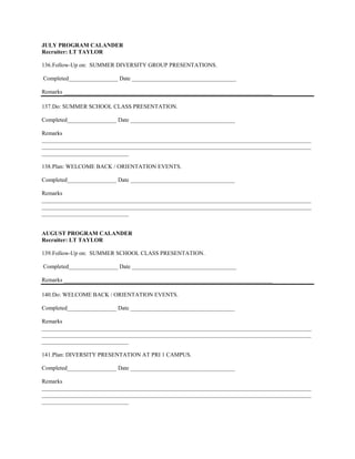 JULY PROGRAM CALANDER
Recruiter: LT TAYLOR

136. Follow-Up on: SUMMER DIVERSITY GROUP PRESENTATIONS.

Completed_________________ Date ____________________________________

Remarks ________________________________________________________________________

137. Do: SUMMER SCHOOL CLASS PRESENTATION.

Completed_________________ Date ____________________________________

Remarks
_____________________________________________________________________________________________
_____________________________________________________________________________________________
______________________________

138. Plan: WELCOME BACK / ORIENTATION EVENTS.

Completed_________________ Date ____________________________________

Remarks
_____________________________________________________________________________________________
_____________________________________________________________________________________________
______________________________


AUGUST PROGRAM CALANDER
Recruiter: LT TAYLOR

139. Follow-Up on: SUMMER SCHOOL CLASS PRESENTATION.

Completed_________________ Date ____________________________________

Remarks ________________________________________________________________________

140. Do: WELCOME BACK / ORIENTATION EVENTS.

Completed_________________ Date ____________________________________

Remarks
_____________________________________________________________________________________________
_____________________________________________________________________________________________
______________________________

141. Plan: DIVERSITY PRESENTATION AT PRI 1 CAMPUS.

Completed_________________ Date ____________________________________

Remarks
_____________________________________________________________________________________________
_____________________________________________________________________________________________
______________________________
 