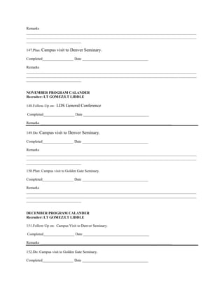 Remarks
_____________________________________________________________________________________________
_____________________________________________________________________________________________
______________________________

147. Plan: Campus     visit to Denver Seminary.
Completed_________________ Date ____________________________________

Remarks
_____________________________________________________________________________________________
_____________________________________________________________________________________________
______________________________


NOVEMBER PROGRAM CALANDER
Recruiter: LT GOMEZ/LT LIDDLE

148. Follow-Up on:   LDS General Conference
Completed_________________ Date ____________________________________

Remarks ________________________________________________________________________

149. Do: Campus      visit to Denver Seminary.
Completed_________________ Date ____________________________________

Remarks
_____________________________________________________________________________________________
_____________________________________________________________________________________________
______________________________

150. Plan: Campus visit to Golden Gate Seminary.

Completed_________________ Date ____________________________________

Remarks
_____________________________________________________________________________________________
_____________________________________________________________________________________________
______________________________


DECEMBER PROGRAM CALANDER
Recruiter: LT GOMEZ/LT LIDDLE

151. Follow-Up on: Campus Visit to Denver Seminary.

Completed_________________ Date ____________________________________

Remarks ________________________________________________________________________

152. Do: Campus visit to Golden Gate Seminary.

Completed_________________ Date ____________________________________
 