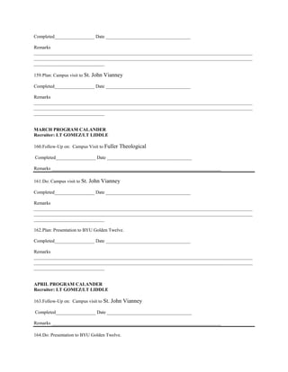 Completed_________________ Date ____________________________________

Remarks
_____________________________________________________________________________________________
_____________________________________________________________________________________________
______________________________

159. Plan: Campus visit to St.   John Vianney
Completed_________________ Date ____________________________________

Remarks
_____________________________________________________________________________________________
_____________________________________________________________________________________________
______________________________


MARCH PROGRAM CALANDER
Recruiter: LT GOMEZ/LT LIDDLE

160. Follow-Up on: Campus Visit to Fuller   Theological
Completed_________________ Date ____________________________________

Remarks ________________________________________________________________________

161. Do: Campus visit to St.   John Vianney
Completed_________________ Date ____________________________________

Remarks
_____________________________________________________________________________________________
_____________________________________________________________________________________________
______________________________

162. Plan: Presentation to BYU Golden Twelve.

Completed_________________ Date ____________________________________

Remarks
_____________________________________________________________________________________________
_____________________________________________________________________________________________
______________________________


APRIL PROGRAM CALANDER
Recruiter: LT GOMEZ/LT LIDDLE

163. Follow-Up on: Campus visit to St. John     Vianney
Completed_________________ Date ____________________________________

Remarks ________________________________________________________________________

164. Do: Presentation to BYU Golden Twelve.
 