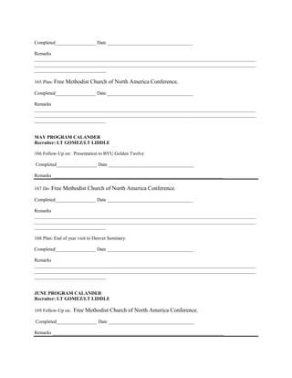 Completed_________________ Date ____________________________________

Remarks
_____________________________________________________________________________________________
_____________________________________________________________________________________________
______________________________

165. Plan: Free Methodist    Church of North America Conference.
Completed_________________ Date ____________________________________

Remarks
_____________________________________________________________________________________________
_____________________________________________________________________________________________
______________________________


MAY PROGRAM CALANDER
Recruiter: LT GOMEZ/LT LIDDLE

166. Follow-Up on: Presentation to BYU Golden Twelve

Completed_________________ Date ____________________________________

Remarks ________________________________________________________________________

167. Do: Free Methodist    Church of North America Conference.
Completed_________________ Date ____________________________________

Remarks
_____________________________________________________________________________________________
_____________________________________________________________________________________________
______________________________

168. Plan: End of year visit to Denver Seminary.

Completed_________________ Date ____________________________________

Remarks
_____________________________________________________________________________________________
_____________________________________________________________________________________________
______________________________


JUNE PROGRAM CALANDER
Recruiter: LT GOMEZ/LT LIDDLE

169. Follow-Up on:   Free Methodist Church of North America Conference.
Completed_________________ Date ____________________________________

Remarks ________________________________________________________________________
 