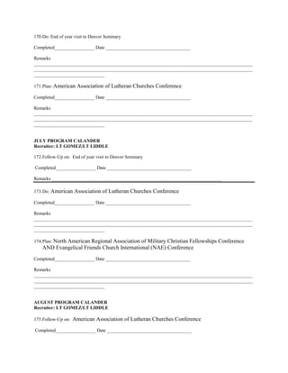 170. Do: End of year visit to Denver Seminary

Completed_________________ Date ____________________________________

Remarks
_____________________________________________________________________________________________
_____________________________________________________________________________________________
______________________________

171. Plan: American   Association of Lutheran Churches Conference
Completed_________________ Date ____________________________________

Remarks
_____________________________________________________________________________________________
_____________________________________________________________________________________________
______________________________


JULY PROGRAM CALANDER
Recruiter: LT GOMEZ/LT LIDDLE

172. Follow-Up on: End of year visit to Denver Seminary

Completed_________________ Date ____________________________________

Remarks ________________________________________________________________________

173. Do: American    Association of Lutheran Churches Conference
Completed_________________ Date ____________________________________

Remarks
_____________________________________________________________________________________________
_____________________________________________________________________________________________
______________________________

174. Plan: North
            American Regional Association of Military Christian Fellowships Conference
    AND Evangelical Friends Church International (NAE) Conference
Completed_________________ Date ____________________________________

Remarks
_____________________________________________________________________________________________
_____________________________________________________________________________________________
______________________________


AUGUST PROGRAM CALANDER
Recruiter: LT GOMEZ/LT LIDDLE

175. Follow-Up on:   American Association of Lutheran Churches Conference
Completed_________________ Date ____________________________________
 