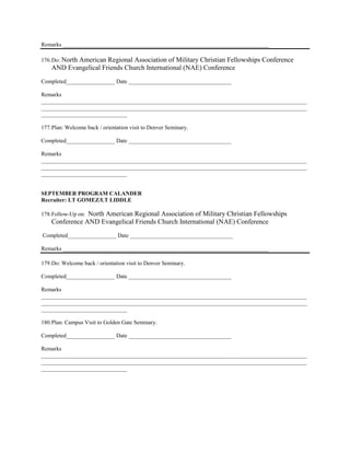 Remarks ________________________________________________________________________

176. Do: North
           American Regional Association of Military Christian Fellowships Conference
    AND Evangelical Friends Church International (NAE) Conference
Completed_________________ Date ____________________________________

Remarks
_____________________________________________________________________________________________
_____________________________________________________________________________________________
______________________________

177. Plan: Welcome back / orientation visit to Denver Seminary.

Completed_________________ Date ____________________________________

Remarks
_____________________________________________________________________________________________
_____________________________________________________________________________________________
______________________________


SEPTEMBER PROGRAM CALANDER
Recruiter: LT GOMEZ/LT LIDDLE

                North American Regional Association of Military Christian Fellowships
178. Follow-Up on:
    Conference AND Evangelical Friends Church International (NAE) Conference
Completed_________________ Date ____________________________________

Remarks ________________________________________________________________________

179. Do: Welcome back / orientation visit to Denver Seminary.

Completed_________________ Date ____________________________________

Remarks
_____________________________________________________________________________________________
_____________________________________________________________________________________________
______________________________

180. Plan: Campus Visit to Golden Gate Seminary.

Completed_________________ Date ____________________________________

Remarks
_____________________________________________________________________________________________
_____________________________________________________________________________________________
______________________________
 