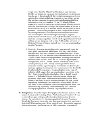 widely across the state. The metropolitan Denver area, including
             Boulder and Golden, has a younger, more culturally diverse population
             than the rest of the state and with that population comes a more diverse
             opinion of the military and a lower propensity toward military service.
             Our recruiters encounter the most opposition in Boulder and Golden –
             unfortunately those two cities host CU and CO School of Mines,
             respectively, two of our most-respected universities. The opposition is
             generally limited to verbal exchanges and misconceptions on the part of
             the students and faculty as to the naval mission and the quality of naval
             personnel. There is still a perception on these campuses that recruiters
             are on campus to remove students from class and send them overseas
             vice facilitating their education through our collegiate programs.
             Northern and Southern Colorado, western Nebraska and Kansas have a
             relatively homogenous political outlook which is generally supportive of
             military service. Campuses such as CSU Pueblo and the University of
             Northern Colorado in Greeley are much more open and accepting of our
             recruiters’ presence.

         2) Economic. In general, even in these rather poor economic times, the
            states which encompass the NRD Denver AOR have relatively low
            unemployment rates when compared to the national average – though
            unemployment in all our states has increased from this time last year. In
            August 2010 the national unemployment rate, according to the national
            Bureau of Labor Statistics, stood at 9.5%. Utah and Wyoming have
            unemployment rates of 7.2 and 6.8 percent respectively with Colorado
            currently standing at 8.0%. Though unemployment rates do not
            necessarily correlate to propensity and interest in the naval service, the
            relatively high rate of employment (low unemployment rate) does hinder
            the efforts of officer recruiters. Compounding this are the types of
            industries which are prevalent and providing direct competition to the
            Navy for the best and brightest local talent. Due to the rich natural
            resources of the Rocky Mountain region, the energy, mining, and
            agriculture industries are major employers across the region. These
            industries are highly technical in nature and require the same type of
            engineering, mathematical, and science backgrounds which the Navy
            also seeks. It is not uncommon for students beginning their senior year
            at one of our top engineering campuses to already have a position
            waiting upon graduation, often with very competitive salaries.

5) Demographics. Understanding the demographics of our market is crucial to the
   success of our diversity recruiting efforts. Plainly stated, our recruiters will need
   to creatively prospect in the proper locations in order to meet our diversity
   mission. Our market is heavily tilted, demographically, towards Caucasians.
   Overall, the Denver metro area is the most diverse across our region, surprisingly,
   Scottsbluff, NE comes in second. Below are the diversity demographic breakouts
   for selected regional cities from across our AOR, numbers are percentage of
 