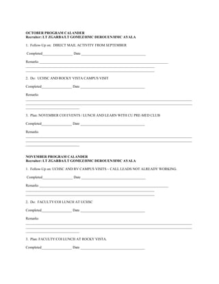 OCTOBER PROGRAM CALANDER
Recruiter: LT ZGARBA/LT GOMEZ/HMC DEROUEN/HMC AYALA

1. Follow-Up on: DIRECT MAIL ACTIVITY FROM SEPTEMBER

Completed_________________ Date ____________________________________

Remarks ________________________________________________________________________
________________________________________________________________________
________________________________________________________________________

2. Do: UCHSC AND ROCKY VISTA CAMPUS VISIT

Completed_________________ Date ____________________________________

Remarks
_____________________________________________________________________________________________
_____________________________________________________________________________________________
______________________________

3. Plan: NOVEMBER COI EVENTS / LUNCH AND LEARN WITH CU PRE-MED CLUB

Completed_________________ Date ____________________________________

Remarks
_____________________________________________________________________________________________
_____________________________________________________________________________________________
______________________________


NOVEMBER PROGRAM CALANDER
Recruiter: LT ZGARBA/LT GOMEZ/HMC DEROUEN/HMC AYALA

1. Follow-Up on: UCHSC AND RV CAMPUS VISITS – CALL LEADS NOT ALREADY WORKING.

Completed_________________ Date ____________________________________

Remarks ________________________________________________________________________
________________________________________________________________________
________________________________________________________________________

2. Do: FACULTY/COI LUNCH AT UCHSC

Completed_________________ Date ____________________________________

Remarks
_____________________________________________________________________________________________
_____________________________________________________________________________________________
______________________________

3. Plan: FACULTY/COI LUNCH AT ROCKY VISTA.

Completed_________________ Date ____________________________________
 