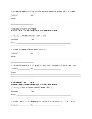 3. Plan: PRE-MED PRESENTATION AT UCCS. BEGIN PLANNING FOR MATCH DAY IN MARCH.

Completed_________________ Date ____________________________________

Remarks
_____________________________________________________________________________________________
_____________________________________________________________________________________________
______________________________


FEBRUARY PROGRAM CALANDER
Recruiter: LT ZGARBA/LT GOMEZ/HMC DEROUEN/HMC AYALA


1. Follow-Up on: PRE-MED PRESENTATION AT CSU

Completed_________________ Date ____________________________________

Remarks ________________________________________________________________________
________________________________________________________________________
________________________________________________________________________

2. Do: PRE-MED PRESENTATION AT METRO STATE

Completed_________________ Date ____________________________________

Remarks
_____________________________________________________________________________________________
_____________________________________________________________________________________________
______________________________

3. Plan: PRE-MED PRESENTATION AT REGIS. MATCH DAY EVENTS AT UCHSC/ROCKY VISTA.

Completed_________________ Date ____________________________________

Remarks
_____________________________________________________________________________________________
_____________________________________________________________________________________________
______________________________


MARCH PROGRAM CALANDER
Recruiter: LT ZGARBA/LT GOMEZ/HMC DEROUEN/HMC AYALA

1. Follow-Up on: PRE-MED PRESENTATION AT METRO STATE.

Completed_________________ Date ____________________________________

Remarks ________________________________________________________________________
________________________________________________________________________
________________________________________________________________________

2. Do: MATCH DAY EVENTS AT UCHSC/ROCKY VISTA. PRE-MED PRESENTATION AT REGIS.

Completed_________________ Date ____________________________________
 