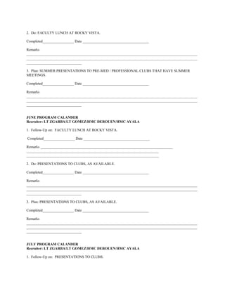 2. Do: FACULTY LUNCH AT ROCKY VISTA.

Completed_________________ Date ____________________________________

Remarks
_____________________________________________________________________________________________
_____________________________________________________________________________________________
______________________________

3. Plan: SUMMER PRESENTATIONS TO PRE-MED / PROFESSIONAL CLUBS THAT HAVE SUMMER
MEETINGS.

Completed_________________ Date ____________________________________

Remarks
_____________________________________________________________________________________________
_____________________________________________________________________________________________
______________________________


JUNE PROGRAM CALANDER
Recruiter: LT ZGARBA/LT GOMEZ/HMC DEROUEN/HMC AYALA

1. Follow-Up on: FACULTY LUNCH AT ROCKY VISTA.

Completed_________________ Date ____________________________________

Remarks ________________________________________________________________________
________________________________________________________________________
________________________________________________________________________

2. Do: PRESENTATIONS TO CLUBS, AS AVAILABLE.

Completed_________________ Date ____________________________________

Remarks
_____________________________________________________________________________________________
_____________________________________________________________________________________________
______________________________

3. Plan: PRESENTATIONS TO CLUBS, AS AVAILABLE.

Completed_________________ Date ____________________________________

Remarks
_____________________________________________________________________________________________
_____________________________________________________________________________________________
______________________________


JULY PROGRAM CALANDER
Recruiter: LT ZGARBA/LT GOMEZ/HMC DEROUEN/HMC AYALA

1. Follow-Up on: PRESENTATIONS TO CLUBS.
 