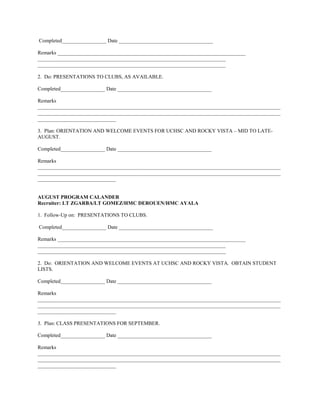 Completed_________________ Date ____________________________________

Remarks ________________________________________________________________________
________________________________________________________________________
________________________________________________________________________

2. Do: PRESENTATIONS TO CLUBS, AS AVAILABLE.

Completed_________________ Date ____________________________________

Remarks
_____________________________________________________________________________________________
_____________________________________________________________________________________________
______________________________

3. Plan: ORIENTATION AND WELCOME EVENTS FOR UCHSC AND ROCKY VISTA – MID TO LATE-
AUGUST.

Completed_________________ Date ____________________________________

Remarks
_____________________________________________________________________________________________
_____________________________________________________________________________________________
______________________________


AUGUST PROGRAM CALANDER
Recruiter: LT ZGARBA/LT GOMEZ/HMC DEROUEN/HMC AYALA

1. Follow-Up on: PRESENTATIONS TO CLUBS.

Completed_________________ Date ____________________________________

Remarks ________________________________________________________________________
________________________________________________________________________
________________________________________________________________________

2. Do: ORIENTATION AND WELCOME EVENTS AT UCHSC AND ROCKY VISTA. OBTAIN STUDENT
LISTS.

Completed_________________ Date ____________________________________

Remarks
_____________________________________________________________________________________________
_____________________________________________________________________________________________
______________________________

3. Plan: CLASS PRESENTATIONS FOR SEPTEMBER.

Completed_________________ Date ____________________________________

Remarks
_____________________________________________________________________________________________
_____________________________________________________________________________________________
______________________________
 