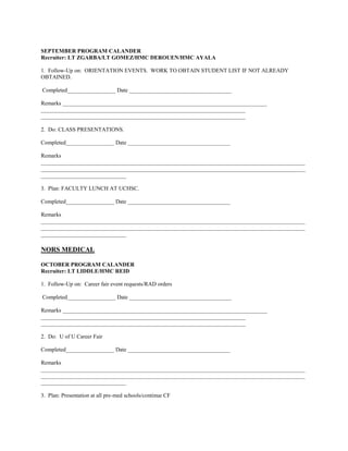 SEPTEMBER PROGRAM CALANDER
Recruiter: LT ZGARBA/LT GOMEZ/HMC DEROUEN/HMC AYALA

1. Follow-Up on: ORIENTATION EVENTS. WORK TO OBTAIN STUDENT LIST IF NOT ALREADY
OBTAINED.

Completed_________________ Date ____________________________________

Remarks ________________________________________________________________________
________________________________________________________________________
________________________________________________________________________

2. Do: CLASS PRESENTATIONS.

Completed_________________ Date ____________________________________

Remarks
_____________________________________________________________________________________________
_____________________________________________________________________________________________
______________________________

3. Plan: FACULTY LUNCH AT UCHSC.

Completed_________________ Date ____________________________________

Remarks
_____________________________________________________________________________________________
_____________________________________________________________________________________________
______________________________

NORS MEDICAL

OCTOBER PROGRAM CALANDER
Recruiter: LT LIDDLE/HMC REID

1. Follow-Up on: Career fair event requests/RAD orders

Completed_________________ Date ____________________________________

Remarks ________________________________________________________________________
________________________________________________________________________
________________________________________________________________________

2. Do: U of U Career Fair

Completed_________________ Date ____________________________________

Remarks
_____________________________________________________________________________________________
_____________________________________________________________________________________________
______________________________

3. Plan: Presentation at all pre-med schools/continue CF
 