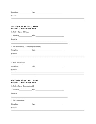 Completed_________________ Date ____________________________________

Remarks
_____________________________________________________________________________________________
_____________________________________________________________________________________________
______________________________


NOVEMBER PROGRAM CALANDER
Recruiter: LT LIDDLE/HMC REID

1. Follow-Up on: CF leads

Completed_________________ Date ____________________________________

Remarks ________________________________________________________________________
________________________________________________________________________
________________________________________________________________________

2. Do: continue fall CF/conduct presentations

Completed_________________ Date ____________________________________

Remarks
_____________________________________________________________________________________________
_____________________________________________________________________________________________
______________________________

3. Plan: presentations

Completed_________________ Date ____________________________________

Remarks
_____________________________________________________________________________________________
_____________________________________________________________________________________________
______________________________


DECEMBER PROGRAM CALANDER
Recruiter: LT LIDDLE/HMC REID

1. Follow-Up on: Presentations/CF

Completed_________________ Date ____________________________________

Remarks ________________________________________________________________________
________________________________________________________________________
________________________________________________________________________

2. Do: Presentations

Completed_________________ Date ____________________________________

Remarks
_____________________________________________________________________________________________
 