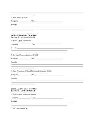 _____________________________________________________________________________________________
______________________________

3. Plan: Match Day event

Completed_________________ Date ____________________________________

Remarks
_____________________________________________________________________________________________
_____________________________________________________________________________________________
______________________________


JANUARY PROGRAM CALANDER
Recruiter: LT LIDDLE/HMC REID

1. Follow-Up on: Presentations

Completed_________________ Date ____________________________________

Remarks ________________________________________________________________________
________________________________________________________________________
________________________________________________________________________

2. Do: Match Day coordination with SOM

Completed_________________ Date ____________________________________

Remarks
_____________________________________________________________________________________________
_____________________________________________________________________________________________
______________________________

3. Plan: Preparations for Match Day (including ordering RADS)

Completed_________________ Date ____________________________________

Remarks
_____________________________________________________________________________________________
_____________________________________________________________________________________________
______________________________


FEBRUARY PROGRAM CALANDER
Recruiter: LT LIDDLE/HMC REID

1. Follow-Up on: Match Day Schedule

Completed_________________ Date ____________________________________

Remarks ________________________________________________________________________
________________________________________________________________________
________________________________________________________________________

2. Do: Finalize Match Day
 