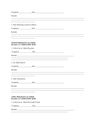 Completed_________________ Date ____________________________________

Remarks
_____________________________________________________________________________________________
_____________________________________________________________________________________________
______________________________

3. Plan: Match Day event/CF in March

Completed_________________ Date ____________________________________

Remarks
_____________________________________________________________________________________________
_____________________________________________________________________________________________
______________________________


MARCH PROGRAM CALANDER
Recruiter: LT LIDDLE/HMC REID

1. Follow-Up on: Match Day plans

Completed_________________ Date ____________________________________

Remarks ________________________________________________________________________
________________________________________________________________________
________________________________________________________________________

2. Do: Match Day/CF

Completed_________________ Date ____________________________________

Remarks
_____________________________________________________________________________________________
_____________________________________________________________________________________________
______________________________

3. Plan: Presentations

Completed_________________ Date ____________________________________

Remarks
_____________________________________________________________________________________________
_____________________________________________________________________________________________
______________________________


APRIL PROGRAM CALANDER
Recruiter: LT LIDDLE/HMC REID

1. Follow-Up on: Match Day leads/CF leads

Completed_________________ Date ____________________________________

Remarks ________________________________________________________________________
________________________________________________________________________
 