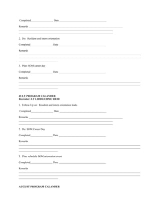 Completed_________________ Date ____________________________________

Remarks ________________________________________________________________________
________________________________________________________________________
________________________________________________________________________

2. Do: Resident and intern orientation

Completed_________________ Date ____________________________________

Remarks
_____________________________________________________________________________________________
_____________________________________________________________________________________________
______________________________

3. Plan: SOM career day

Completed_________________ Date ____________________________________

Remarks
_____________________________________________________________________________________________
_____________________________________________________________________________________________
______________________________


JULY PROGRAM CALANDER
Recruiter: LT LIDDLE/HMC REID

1. Follow-Up on: Resident and intern orientation leads

Completed_________________ Date ____________________________________

Remarks ________________________________________________________________________
________________________________________________________________________
________________________________________________________________________

2. Do: SOM Career Day

Completed_________________ Date ____________________________________

Remarks
_____________________________________________________________________________________________
_____________________________________________________________________________________________
______________________________

3. Plan: schedule SOM orientation event

Completed_________________ Date ____________________________________

Remarks
_____________________________________________________________________________________________
_____________________________________________________________________________________________
______________________________


AUGUST PROGRAM CALANDER
 