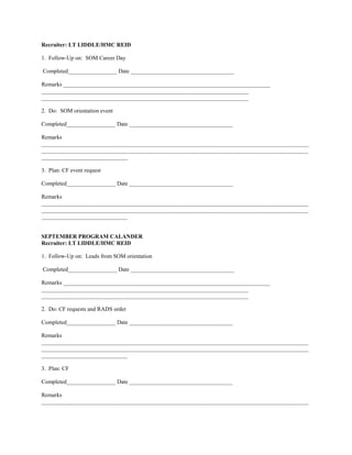 Recruiter: LT LIDDLE/HMC REID

1. Follow-Up on: SOM Career Day

Completed_________________ Date ____________________________________

Remarks ________________________________________________________________________
________________________________________________________________________
________________________________________________________________________

2. Do: SOM orientation event

Completed_________________ Date ____________________________________

Remarks
_____________________________________________________________________________________________
_____________________________________________________________________________________________
______________________________

3. Plan: CF event request

Completed_________________ Date ____________________________________

Remarks
_____________________________________________________________________________________________
_____________________________________________________________________________________________
______________________________


SEPTEMBER PROGRAM CALANDER
Recruiter: LT LIDDLE/HMC REID

1. Follow-Up on: Leads from SOM orientation

Completed_________________ Date ____________________________________

Remarks ________________________________________________________________________
________________________________________________________________________
________________________________________________________________________

2. Do: CF requests and RADS order

Completed_________________ Date ____________________________________

Remarks
_____________________________________________________________________________________________
_____________________________________________________________________________________________
______________________________

3. Plan: CF

Completed_________________ Date ____________________________________

Remarks
_____________________________________________________________________________________________
 