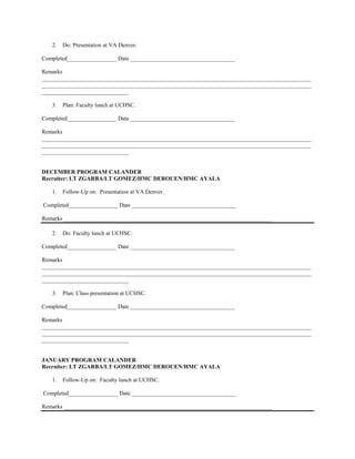 2.   Do: Presentation at VA Denver.

Completed_________________ Date ____________________________________

Remarks
_____________________________________________________________________________________________
_____________________________________________________________________________________________
______________________________

   3.   Plan: Faculty lunch at UCHSC.

Completed_________________ Date ____________________________________

Remarks
_____________________________________________________________________________________________
_____________________________________________________________________________________________
______________________________


DECEMBER PROGRAM CALANDER
Recruiter: LT ZGARBA/LT GOMEZ/HMC DEROUEN/HMC AYALA

   1.   Follow-Up on: Presentation at VA Denver.

Completed_________________ Date ____________________________________

Remarks ________________________________________________________________________

   2.   Do: Faculty lunch at UCHSC.

Completed_________________ Date ____________________________________

Remarks
_____________________________________________________________________________________________
_____________________________________________________________________________________________
______________________________

   3.   Plan: Class presentation at UCHSC.

Completed_________________ Date ____________________________________

Remarks
_____________________________________________________________________________________________
_____________________________________________________________________________________________
______________________________


JANUARY PROGRAM CALANDER
Recruiter: LT ZGARBA/LT GOMEZ/HMC DEROUEN/HMC AYALA

   1.   Follow-Up on: Faculty lunch at UCHSC.

Completed_________________ Date ____________________________________

Remarks ________________________________________________________________________
 