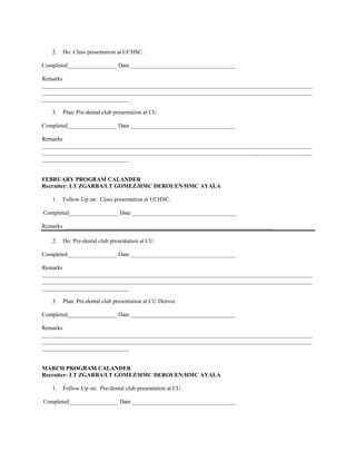 2.   Do: Class presentation at UCHSC.

Completed_________________ Date ____________________________________

Remarks
_____________________________________________________________________________________________
_____________________________________________________________________________________________
______________________________

   3.   Plan: Pre-dental club presentation at CU.

Completed_________________ Date ____________________________________

Remarks
_____________________________________________________________________________________________
_____________________________________________________________________________________________
______________________________


FEBRUARY PROGRAM CALANDER
Recruiter: LT ZGARBA/LT GOMEZ/HMC DEROUEN/HMC AYALA

   1.   Follow-Up on: Class presentation at UCHSC.

Completed_________________ Date ____________________________________

Remarks ________________________________________________________________________

   2.   Do: Pre-dental club presentation at CU.

Completed_________________ Date ____________________________________

Remarks
_____________________________________________________________________________________________
_____________________________________________________________________________________________
______________________________

   3.   Plan: Pre-dental club presentation at CU Denver.

Completed_________________ Date ____________________________________

Remarks
_____________________________________________________________________________________________
_____________________________________________________________________________________________
______________________________


MARCH PROGRAM CALANDER
Recruiter: LT ZGARBA/LT GOMEZ/HMC DEROUEN/HMC AYALA

   1.   Follow-Up on: Pre-dental club presentation at CU.

Completed_________________ Date ____________________________________
 