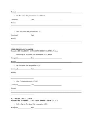 Remarks ________________________________________________________________________

   2.   Do: Pre-dental club presentation at CU Denver..

Completed_________________ Date ____________________________________

Remarks
_____________________________________________________________________________________________
_____________________________________________________________________________________________
______________________________

   3.   Plan: Pre-dental club presentation at DU.

Completed_________________ Date ____________________________________

Remarks
_____________________________________________________________________________________________
_____________________________________________________________________________________________
______________________________


APRIL PROGRAM CALANDER
Recruiter: LT ZGARBA/LT GOMEZ/HMC DEROUEN/HMC AYALA

   1.   Follow-Up on: Pre-dental club presentation at CU Denver.

Completed_________________ Date ____________________________________

Remarks ________________________________________________________________________

   2.   Do: Pre-dental club presentation at DU.

Completed_________________ Date ____________________________________

Remarks
_____________________________________________________________________________________________
_____________________________________________________________________________________________
______________________________

   3.   Plan: Graduation events at UCHSC.

Completed_________________ Date ____________________________________

Remarks
_____________________________________________________________________________________________
_____________________________________________________________________________________________
______________________________


MAY PROGRAM CALANDER
Recruiter: LT ZGARBA/LT GOMEZ/HMC DEROUEN/HMC AYALA

   1.   Follow-Up on: Pre-dental club presentation at DU.

Completed_________________ Date ____________________________________
 
